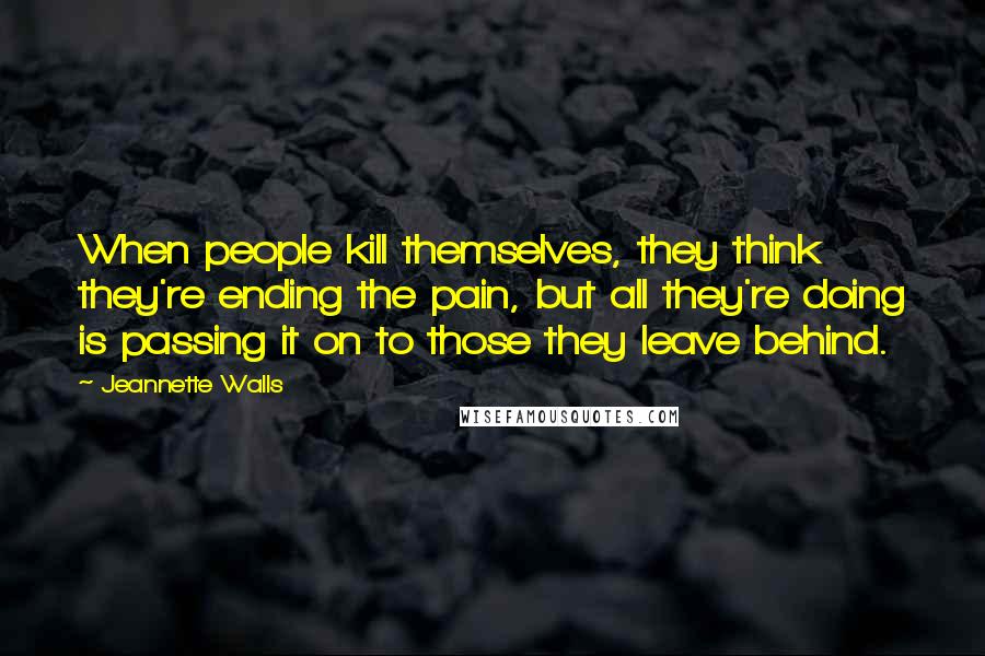 Jeannette Walls Quotes: When people kill themselves, they think they're ending the pain, but all they're doing is passing it on to those they leave behind.