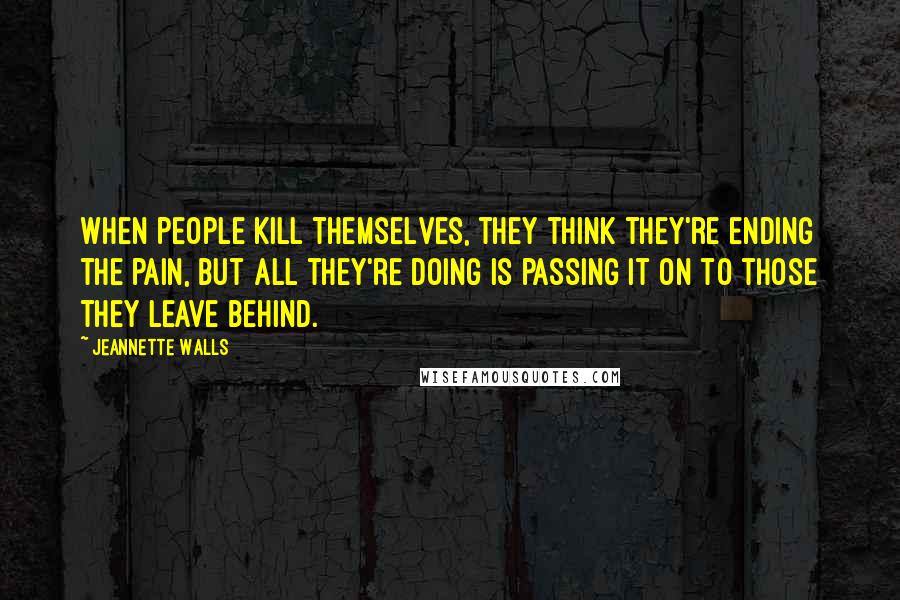 Jeannette Walls Quotes: When people kill themselves, they think they're ending the pain, but all they're doing is passing it on to those they leave behind.