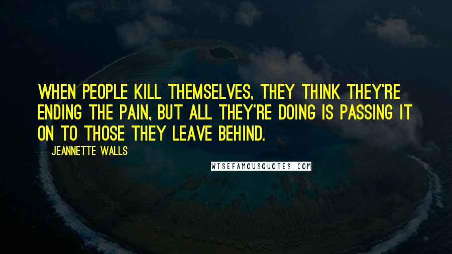 Jeannette Walls Quotes: When people kill themselves, they think they're ending the pain, but all they're doing is passing it on to those they leave behind.