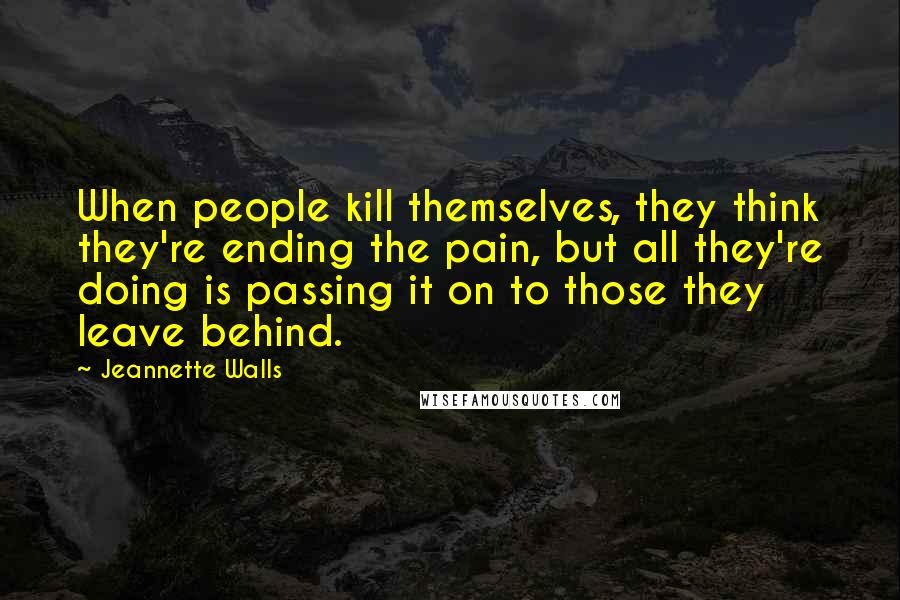 Jeannette Walls Quotes: When people kill themselves, they think they're ending the pain, but all they're doing is passing it on to those they leave behind.