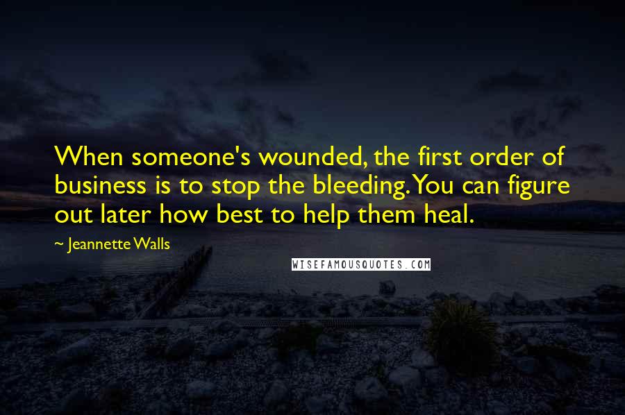 Jeannette Walls Quotes: When someone's wounded, the first order of business is to stop the bleeding. You can figure out later how best to help them heal.