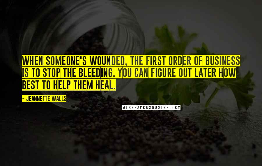 Jeannette Walls Quotes: When someone's wounded, the first order of business is to stop the bleeding. You can figure out later how best to help them heal.