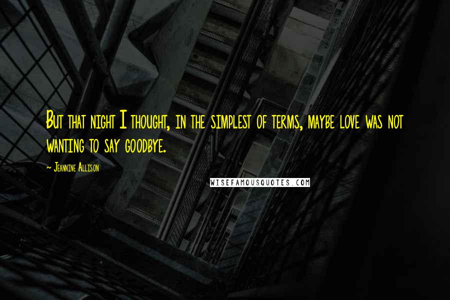 Jeannine Allison Quotes: But that night I thought, in the simplest of terms, maybe love was not wanting to say goodbye.