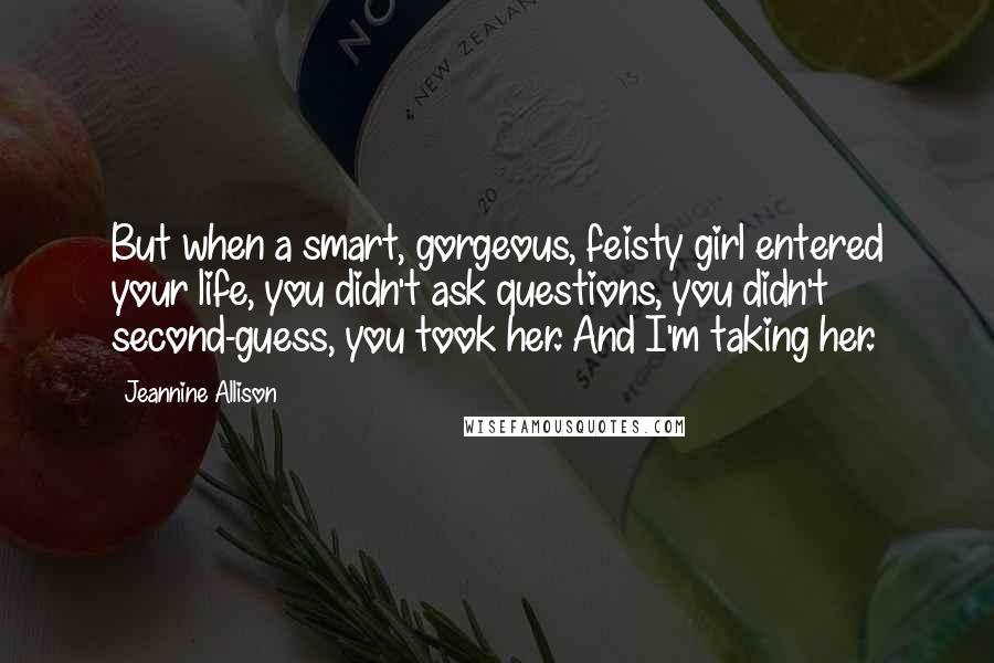 Jeannine Allison Quotes: But when a smart, gorgeous, feisty girl entered your life, you didn't ask questions, you didn't second-guess, you took her. And I'm taking her.