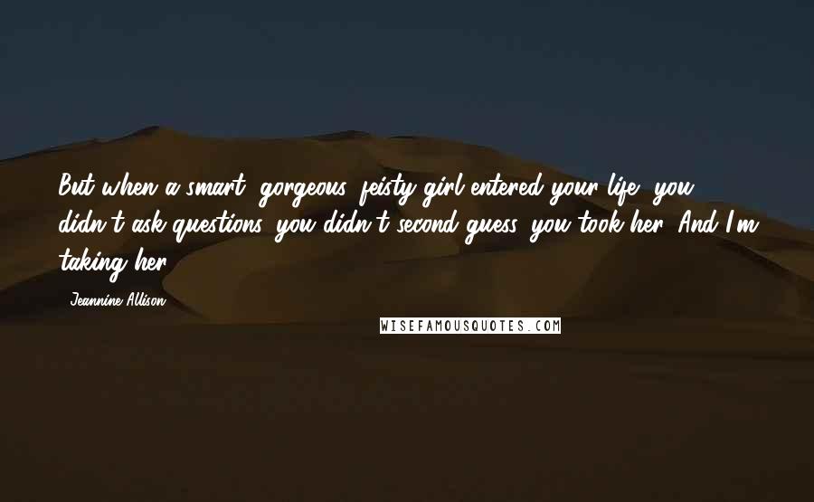 Jeannine Allison Quotes: But when a smart, gorgeous, feisty girl entered your life, you didn't ask questions, you didn't second-guess, you took her. And I'm taking her.