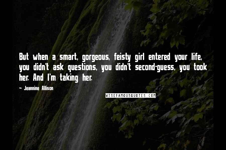 Jeannine Allison Quotes: But when a smart, gorgeous, feisty girl entered your life, you didn't ask questions, you didn't second-guess, you took her. And I'm taking her.