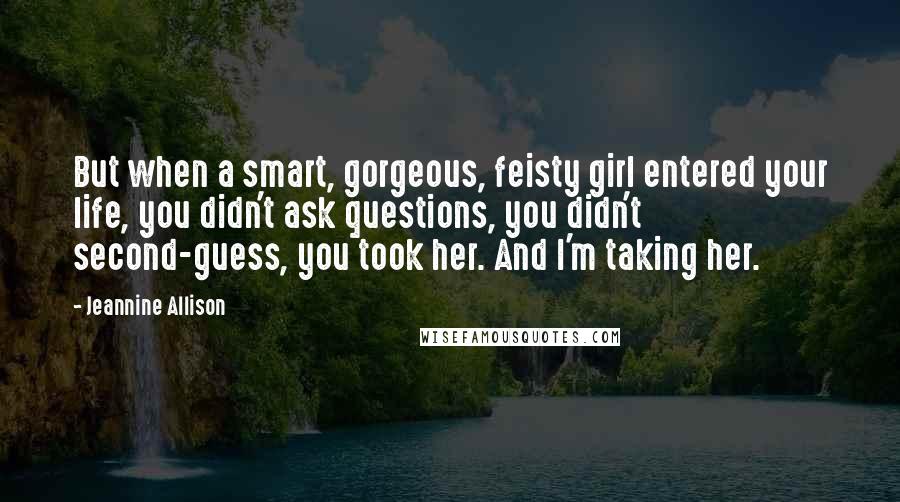 Jeannine Allison Quotes: But when a smart, gorgeous, feisty girl entered your life, you didn't ask questions, you didn't second-guess, you took her. And I'm taking her.