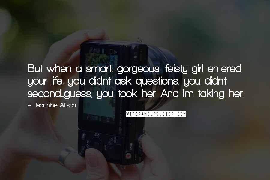 Jeannine Allison Quotes: But when a smart, gorgeous, feisty girl entered your life, you didn't ask questions, you didn't second-guess, you took her. And I'm taking her.