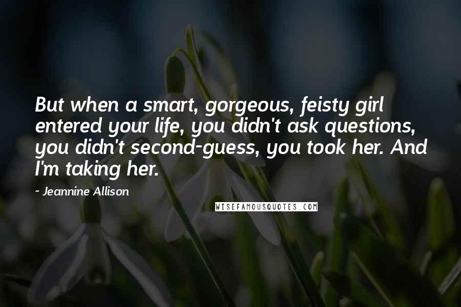 Jeannine Allison Quotes: But when a smart, gorgeous, feisty girl entered your life, you didn't ask questions, you didn't second-guess, you took her. And I'm taking her.