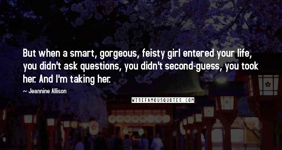 Jeannine Allison Quotes: But when a smart, gorgeous, feisty girl entered your life, you didn't ask questions, you didn't second-guess, you took her. And I'm taking her.