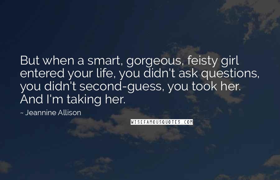 Jeannine Allison Quotes: But when a smart, gorgeous, feisty girl entered your life, you didn't ask questions, you didn't second-guess, you took her. And I'm taking her.