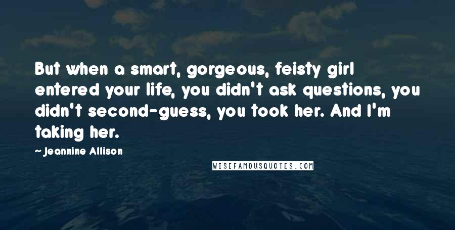Jeannine Allison Quotes: But when a smart, gorgeous, feisty girl entered your life, you didn't ask questions, you didn't second-guess, you took her. And I'm taking her.