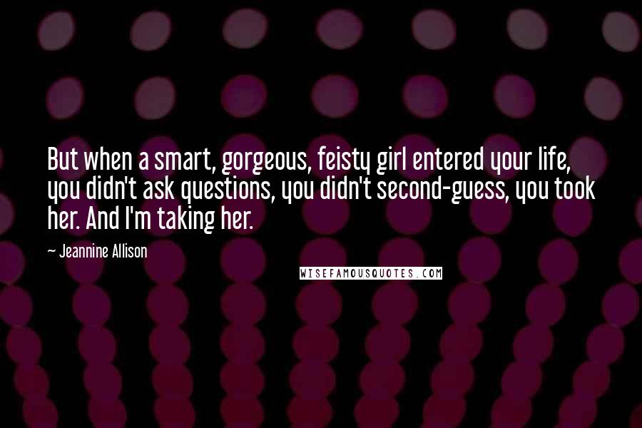 Jeannine Allison Quotes: But when a smart, gorgeous, feisty girl entered your life, you didn't ask questions, you didn't second-guess, you took her. And I'm taking her.