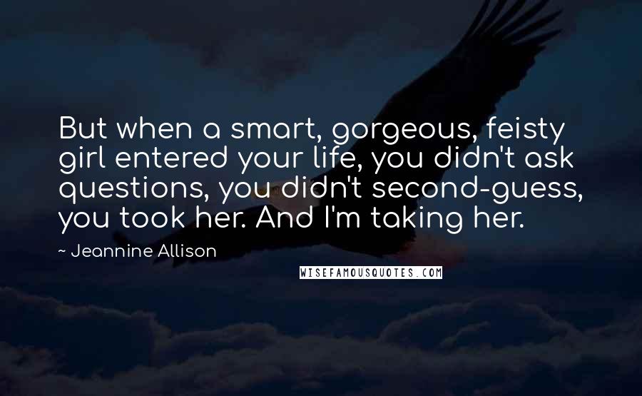Jeannine Allison Quotes: But when a smart, gorgeous, feisty girl entered your life, you didn't ask questions, you didn't second-guess, you took her. And I'm taking her.