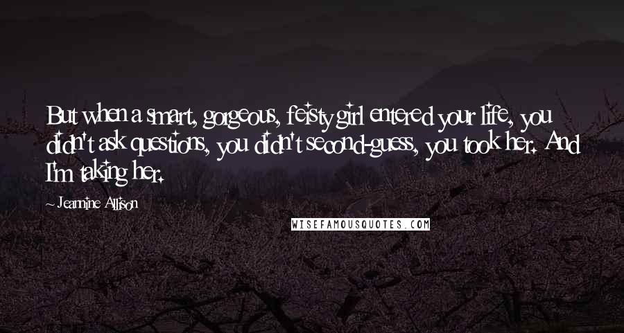 Jeannine Allison Quotes: But when a smart, gorgeous, feisty girl entered your life, you didn't ask questions, you didn't second-guess, you took her. And I'm taking her.