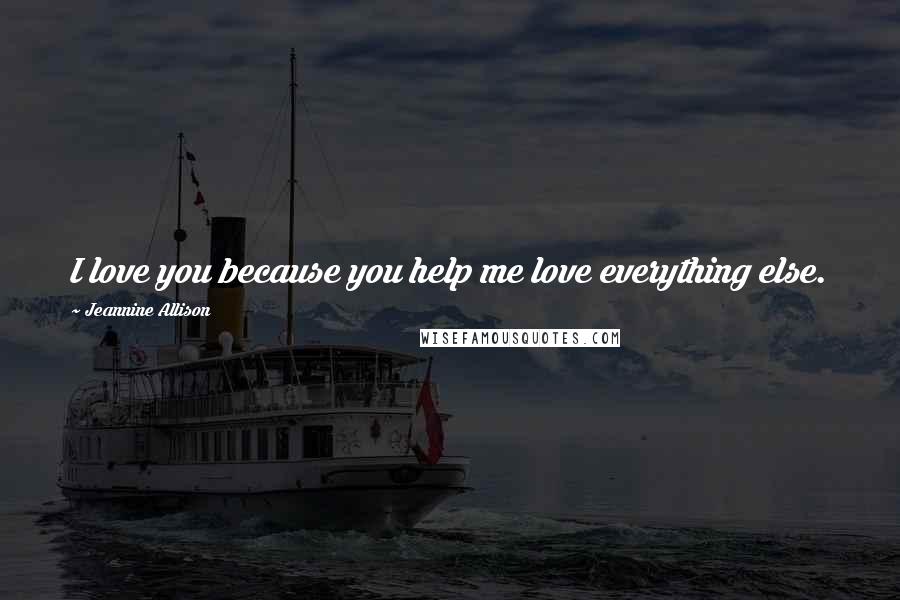 Jeannine Allison Quotes: I love you because you help me love everything else.