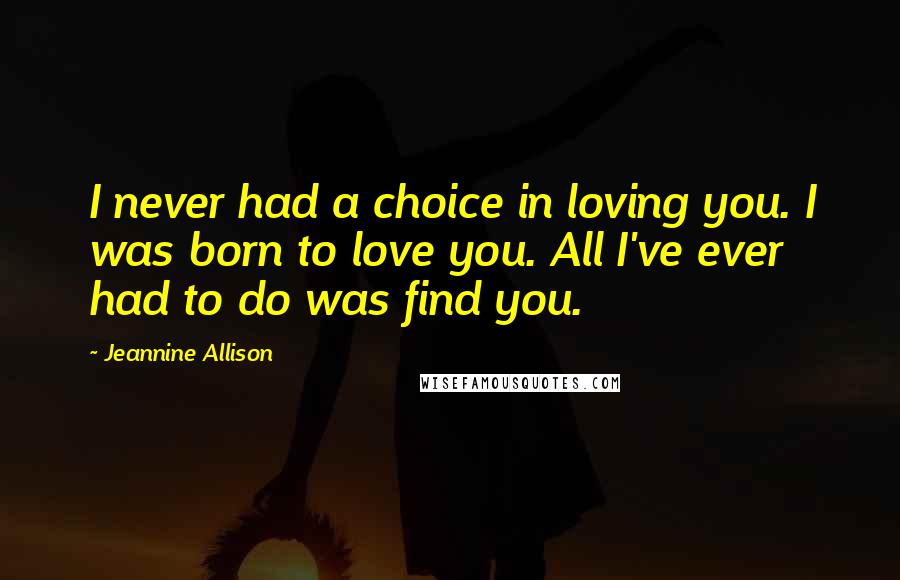 Jeannine Allison Quotes: I never had a choice in loving you. I was born to love you. All I've ever had to do was find you.