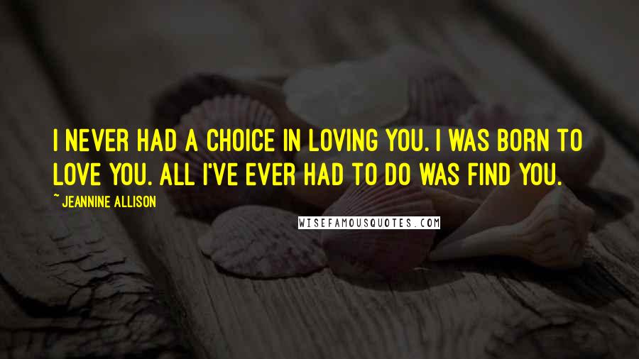 Jeannine Allison Quotes: I never had a choice in loving you. I was born to love you. All I've ever had to do was find you.