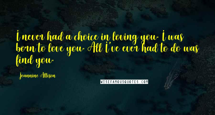 Jeannine Allison Quotes: I never had a choice in loving you. I was born to love you. All I've ever had to do was find you.