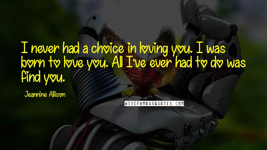 Jeannine Allison Quotes: I never had a choice in loving you. I was born to love you. All I've ever had to do was find you.