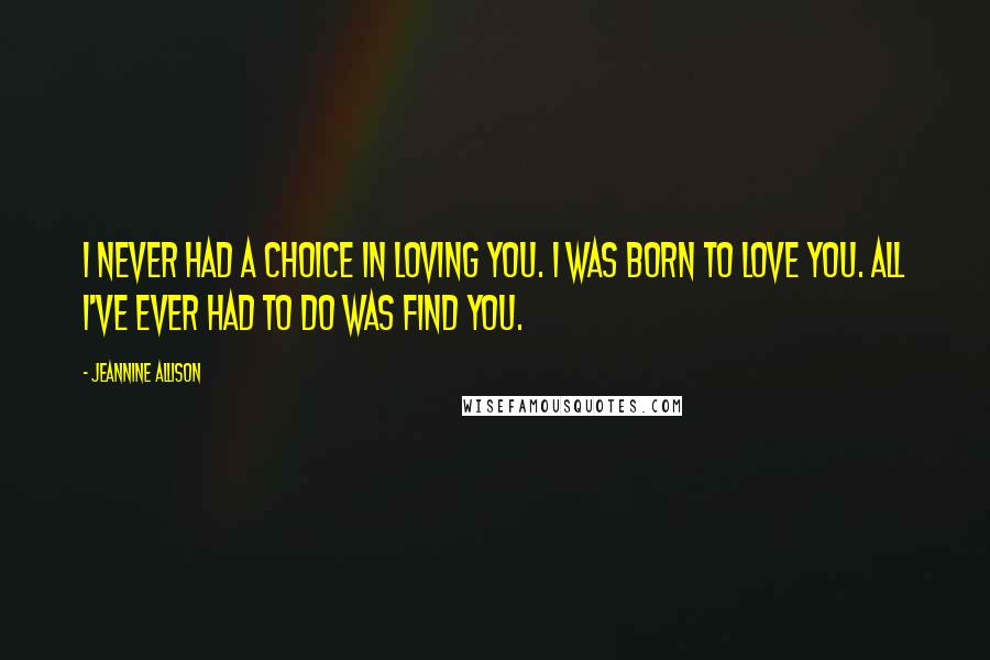 Jeannine Allison Quotes: I never had a choice in loving you. I was born to love you. All I've ever had to do was find you.