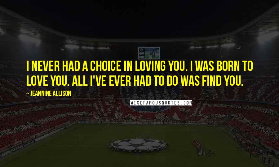 Jeannine Allison Quotes: I never had a choice in loving you. I was born to love you. All I've ever had to do was find you.