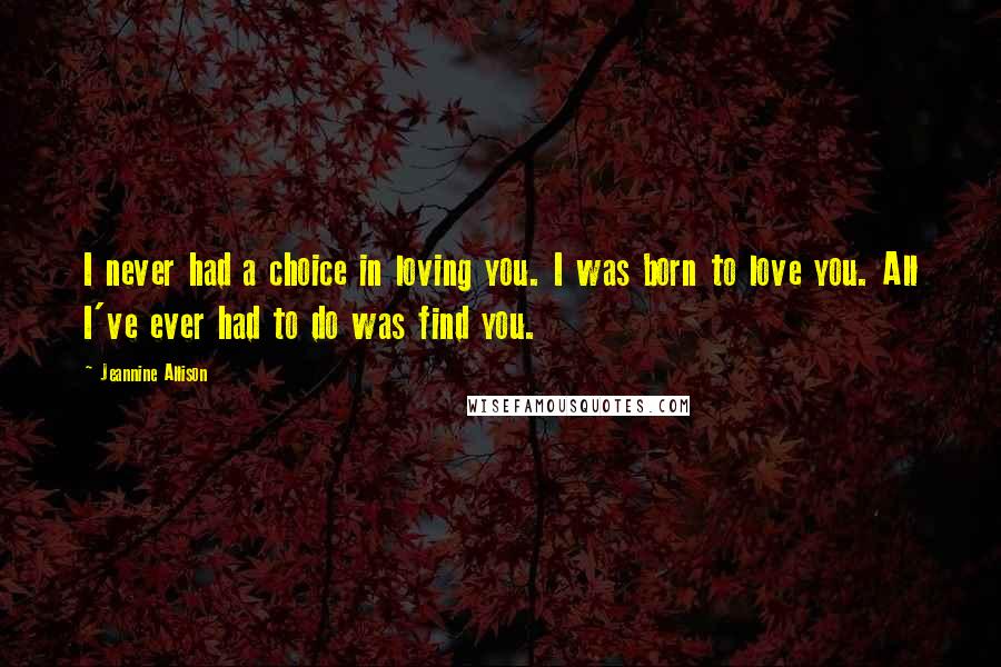 Jeannine Allison Quotes: I never had a choice in loving you. I was born to love you. All I've ever had to do was find you.