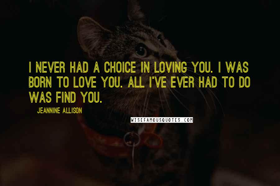 Jeannine Allison Quotes: I never had a choice in loving you. I was born to love you. All I've ever had to do was find you.