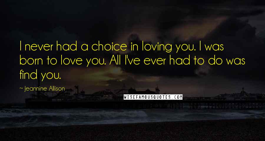 Jeannine Allison Quotes: I never had a choice in loving you. I was born to love you. All I've ever had to do was find you.