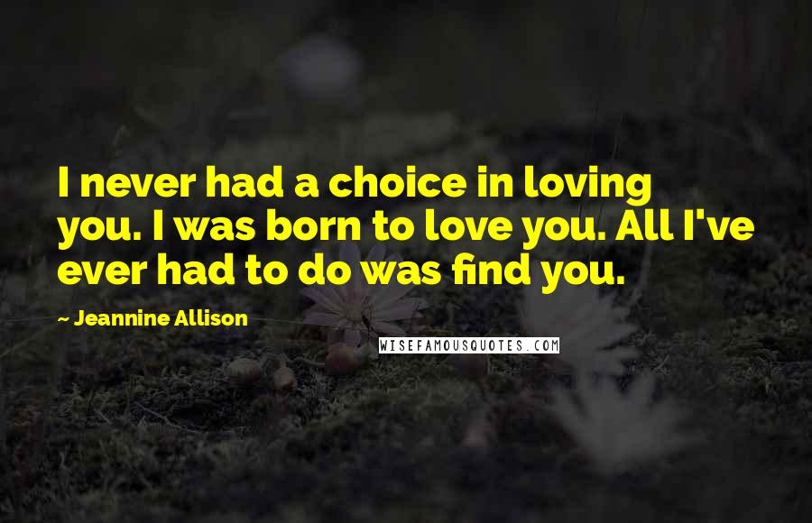 Jeannine Allison Quotes: I never had a choice in loving you. I was born to love you. All I've ever had to do was find you.