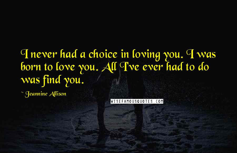 Jeannine Allison Quotes: I never had a choice in loving you. I was born to love you. All I've ever had to do was find you.