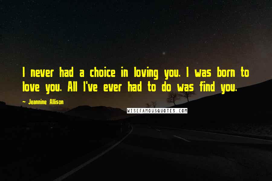 Jeannine Allison Quotes: I never had a choice in loving you. I was born to love you. All I've ever had to do was find you.