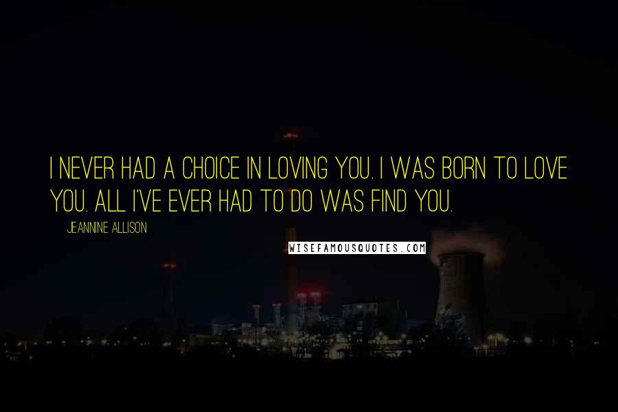 Jeannine Allison Quotes: I never had a choice in loving you. I was born to love you. All I've ever had to do was find you.