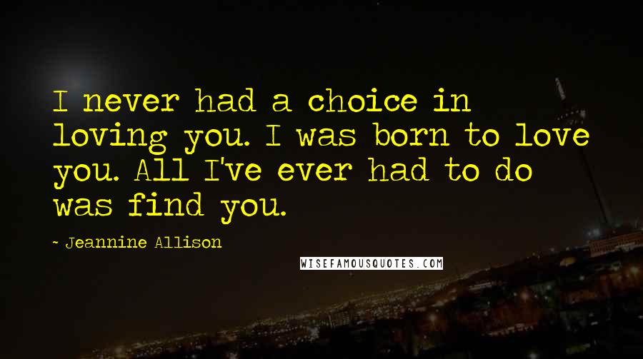 Jeannine Allison Quotes: I never had a choice in loving you. I was born to love you. All I've ever had to do was find you.