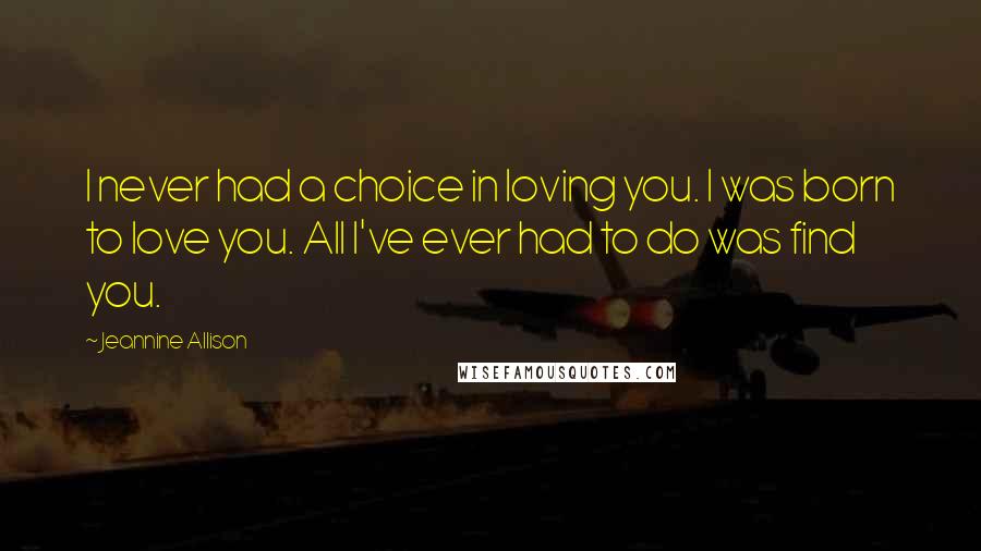 Jeannine Allison Quotes: I never had a choice in loving you. I was born to love you. All I've ever had to do was find you.