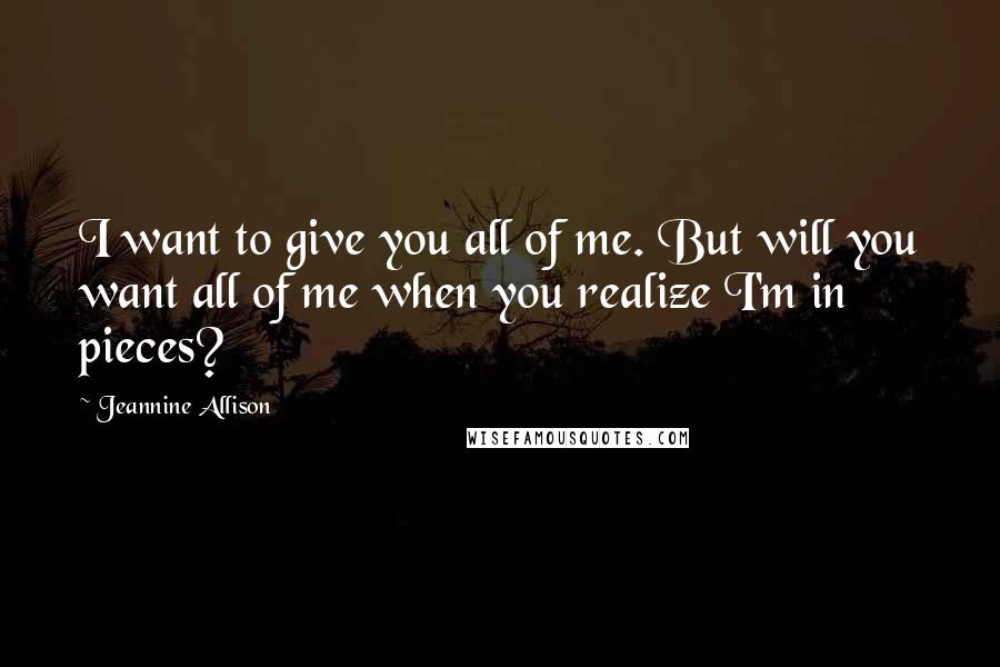 Jeannine Allison Quotes: I want to give you all of me. But will you want all of me when you realize I'm in pieces?