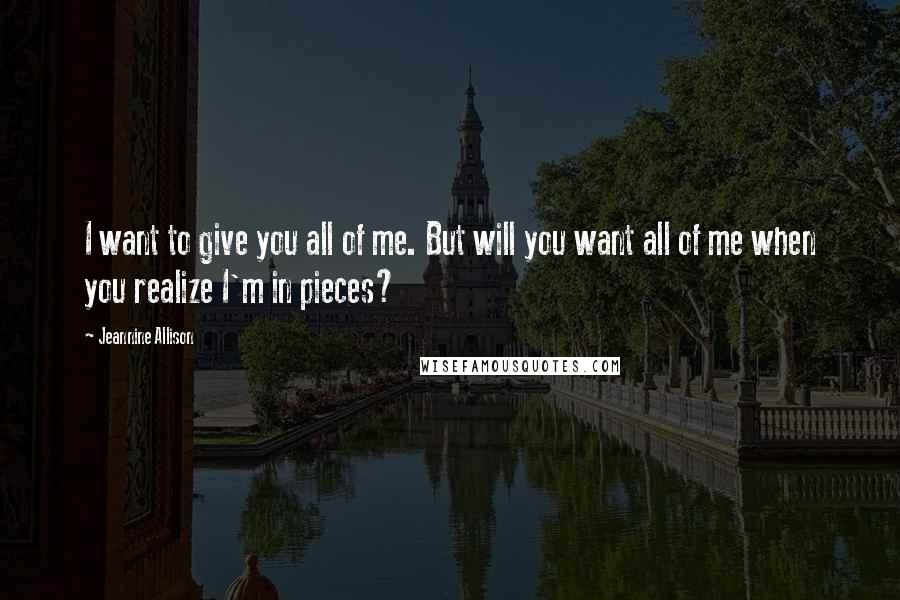 Jeannine Allison Quotes: I want to give you all of me. But will you want all of me when you realize I'm in pieces?