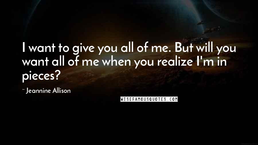Jeannine Allison Quotes: I want to give you all of me. But will you want all of me when you realize I'm in pieces?