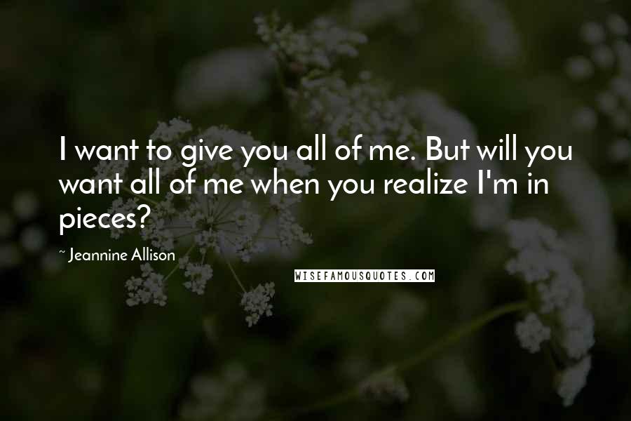 Jeannine Allison Quotes: I want to give you all of me. But will you want all of me when you realize I'm in pieces?