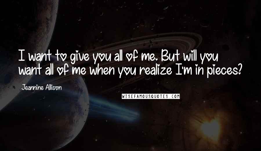 Jeannine Allison Quotes: I want to give you all of me. But will you want all of me when you realize I'm in pieces?