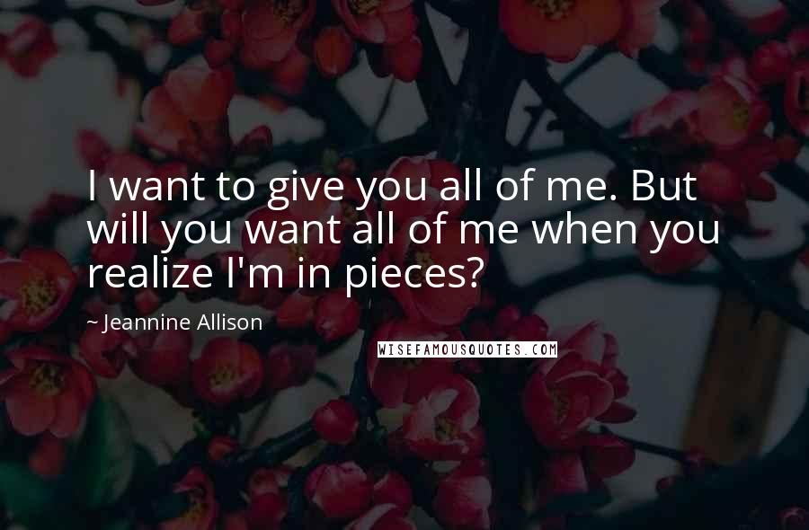 Jeannine Allison Quotes: I want to give you all of me. But will you want all of me when you realize I'm in pieces?