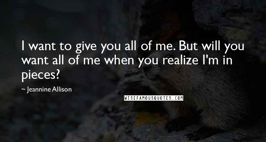 Jeannine Allison Quotes: I want to give you all of me. But will you want all of me when you realize I'm in pieces?