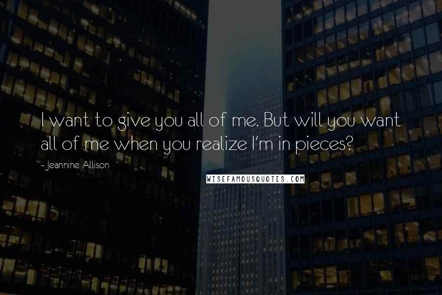 Jeannine Allison Quotes: I want to give you all of me. But will you want all of me when you realize I'm in pieces?