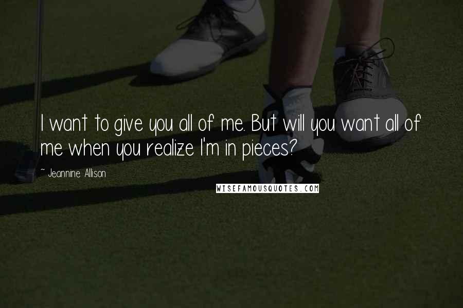 Jeannine Allison Quotes: I want to give you all of me. But will you want all of me when you realize I'm in pieces?