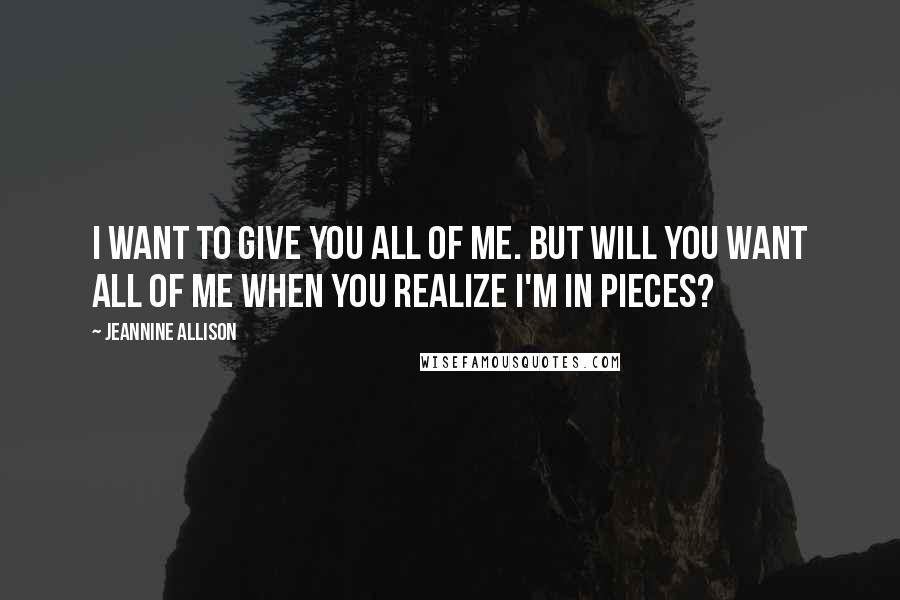 Jeannine Allison Quotes: I want to give you all of me. But will you want all of me when you realize I'm in pieces?