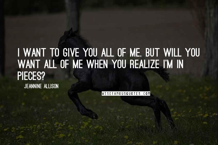 Jeannine Allison Quotes: I want to give you all of me. But will you want all of me when you realize I'm in pieces?