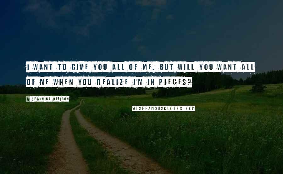 Jeannine Allison Quotes: I want to give you all of me. But will you want all of me when you realize I'm in pieces?