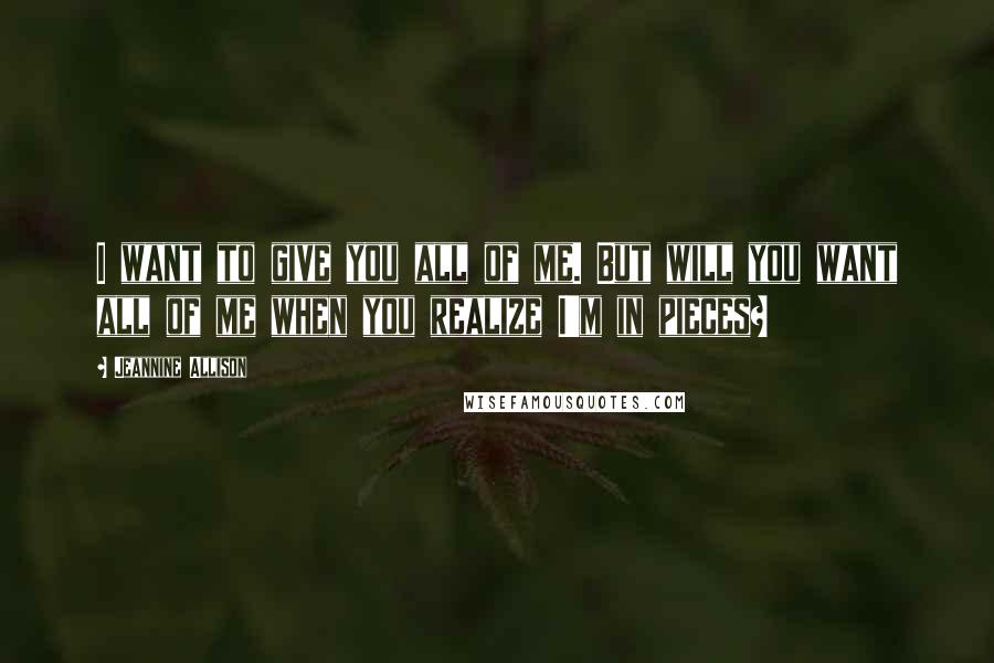 Jeannine Allison Quotes: I want to give you all of me. But will you want all of me when you realize I'm in pieces?