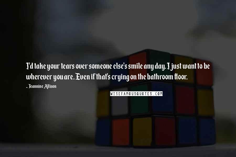 Jeannine Allison Quotes: I'd take your tears over someone else's smile any day. I just want to be wherever you are. Even if that's crying on the bathroom floor.