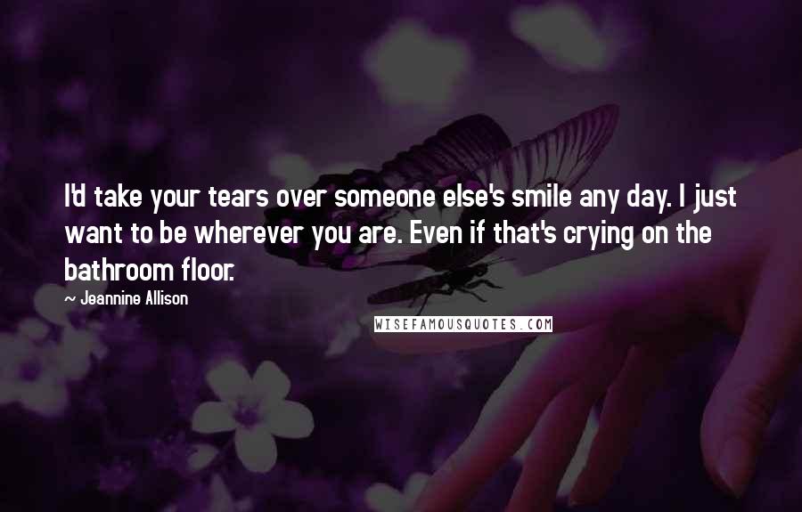 Jeannine Allison Quotes: I'd take your tears over someone else's smile any day. I just want to be wherever you are. Even if that's crying on the bathroom floor.